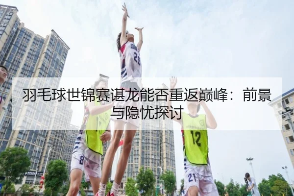 羽毛球世锦赛谌龙能否重返巅峰：前景与隐忧探讨